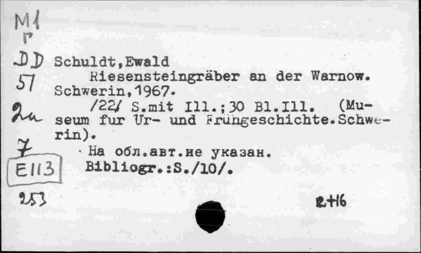 ﻿NU
г
Schuldt,Ewald
ç7 Riesensteingräber an der Warnow. Schwerin,1967*
Л	/22/ S.mit Ill.;30 Bl.Ill. (Mu-
seum fur ITr- und Frungeschichte. Schwe-rin).
jrS--* На обл.авт.не указан.
ЕПЗ Bibliogr. îS./ІО/.

e-HG